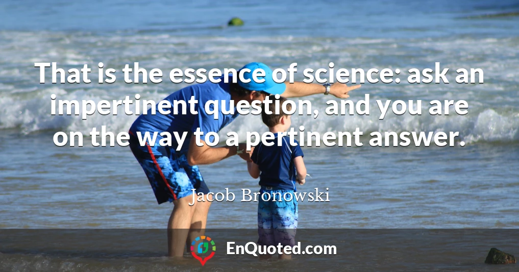 That is the essence of science: ask an impertinent question, and you are on the way to a pertinent answer.