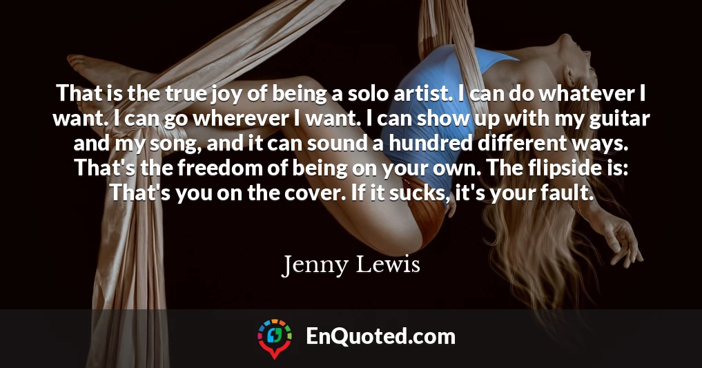 That is the true joy of being a solo artist. I can do whatever I want. I can go wherever I want. I can show up with my guitar and my song, and it can sound a hundred different ways. That's the freedom of being on your own. The flipside is: That's you on the cover. If it sucks, it's your fault. That is the true joy of being a solo artist. I can do whatever I want. I can go wherever I want. I can show up with my guitar and my song, and it can sound a hundred different ways. That's the freedom of being on your own. The flipside is: That's you on the cover. If it sucks, it's your fault.