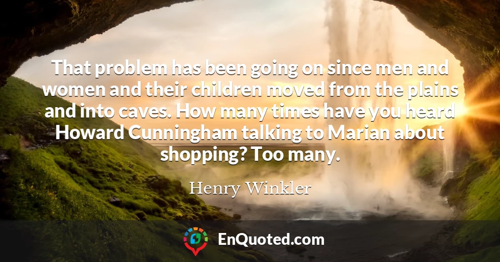 That problem has been going on since men and women and their children moved from the plains and into caves. How many times have you heard Howard Cunningham talking to Marian about shopping? Too many.