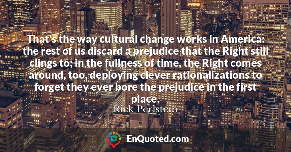 That's the way cultural change works in America: the rest of us discard a prejudice that the Right still clings to; in the fullness of time, the Right comes around, too, deploying clever rationalizations to forget they ever bore the prejudice in the first place.