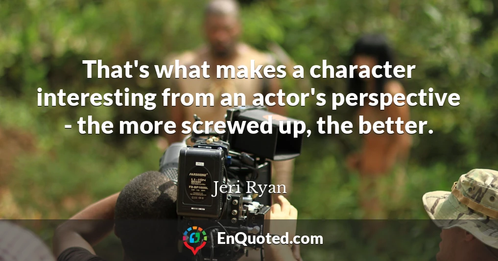 That's what makes a character interesting from an actor's perspective - the more screwed up, the better.