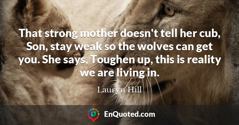 That strong mother doesn't tell her cub, Son, stay weak so the wolves can get you. She says, Toughen up, this is reality we are living in.