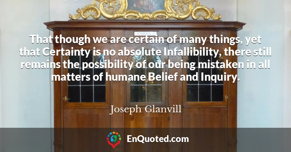 That though we are certain of many things, yet that Certainty is no absolute Infallibility, there still remains the possibility of our being mistaken in all matters of humane Belief and Inquiry.