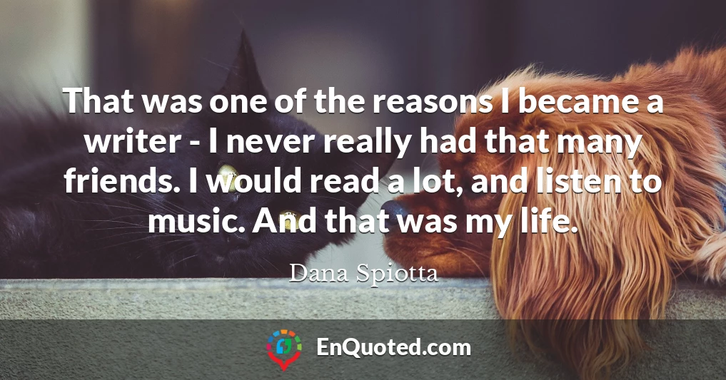 That was one of the reasons I became a writer - I never really had that many friends. I would read a lot, and listen to music. And that was my life.