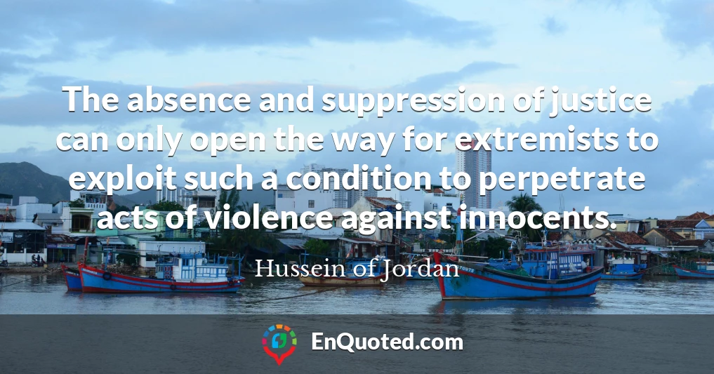 The absence and suppression of justice can only open the way for extremists to exploit such a condition to perpetrate acts of violence against innocents.