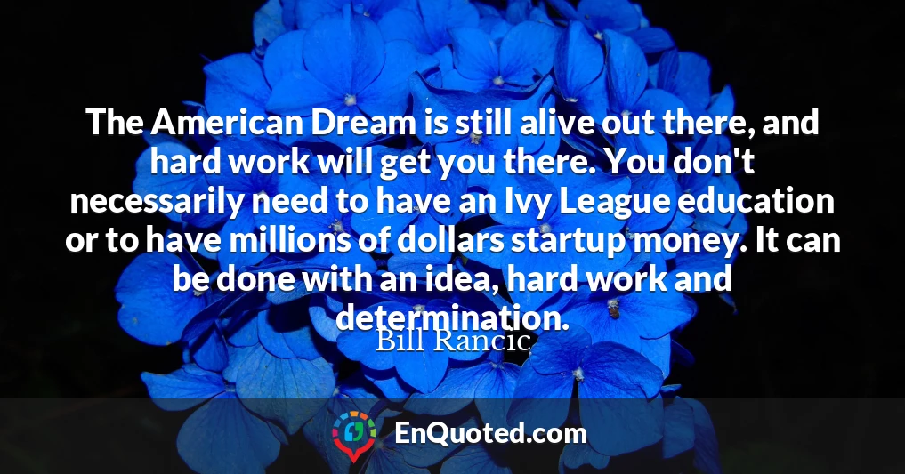 The American Dream is still alive out there, and hard work will get you there. You don't necessarily need to have an Ivy League education or to have millions of dollars startup money. It can be done with an idea, hard work and determination.