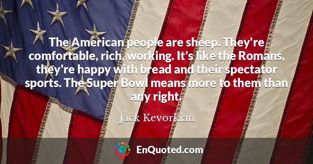 The American people are sheep. They're comfortable, rich, working. It's like the Romans, they're happy with bread and their spectator sports. The Super Bowl means more to them than any right.