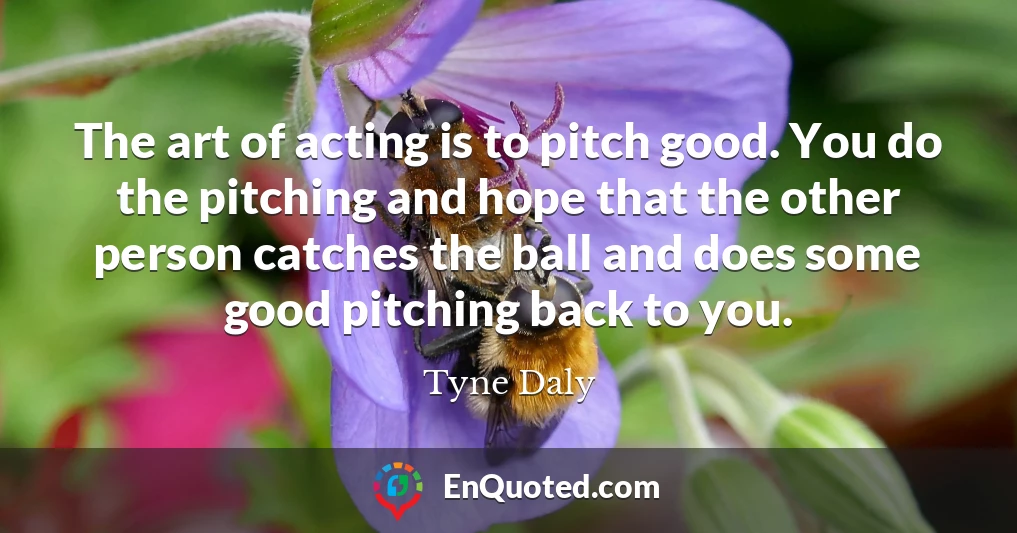 The art of acting is to pitch good. You do the pitching and hope that the other person catches the ball and does some good pitching back to you.
