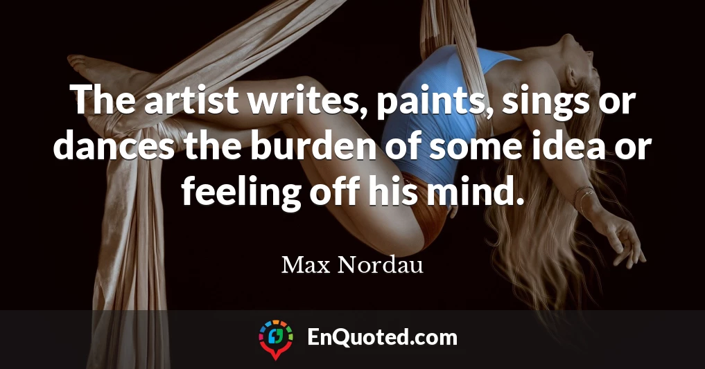 The artist writes, paints, sings or dances the burden of some idea or feeling off his mind. The artist writes, paints, sings or dances the burden of some idea or feeling off his mind.