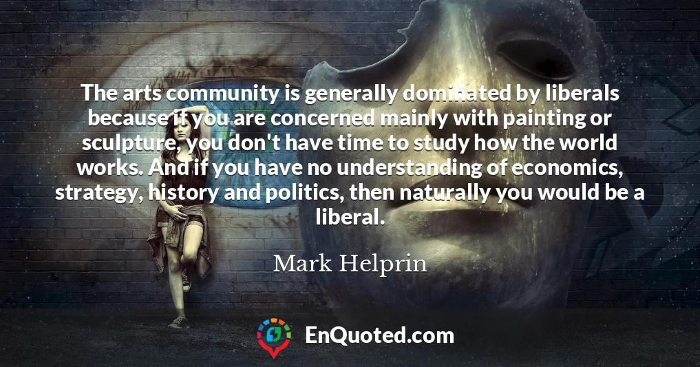 The arts community is generally dominated by liberals because if you are concerned mainly with painting or sculpture, you don't have time to study how the world works. And if you have no understanding of economics, strategy, history and politics, then naturally you would be a liberal.