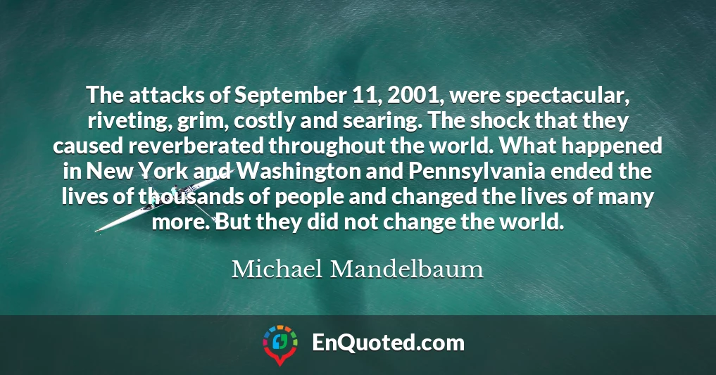 The attacks of September 11, 2001, were spectacular, riveting, grim, costly and searing. The shock that they caused reverberated throughout the world. What happened in New York and Washington and Pennsylvania ended the lives of thousands of people and changed the lives of many more. But they did not change the world.