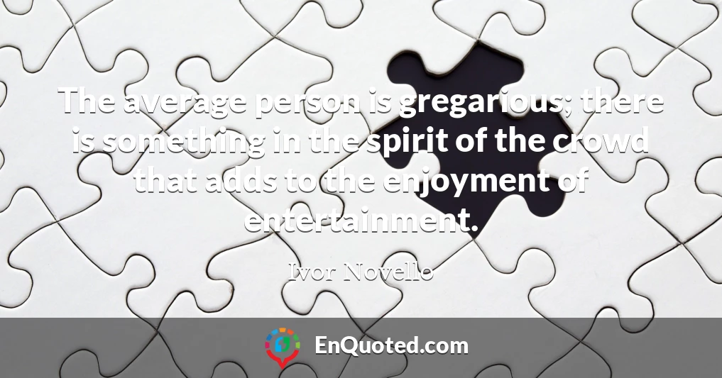 The average person is gregarious; there is something in the spirit of the crowd that adds to the enjoyment of entertainment.