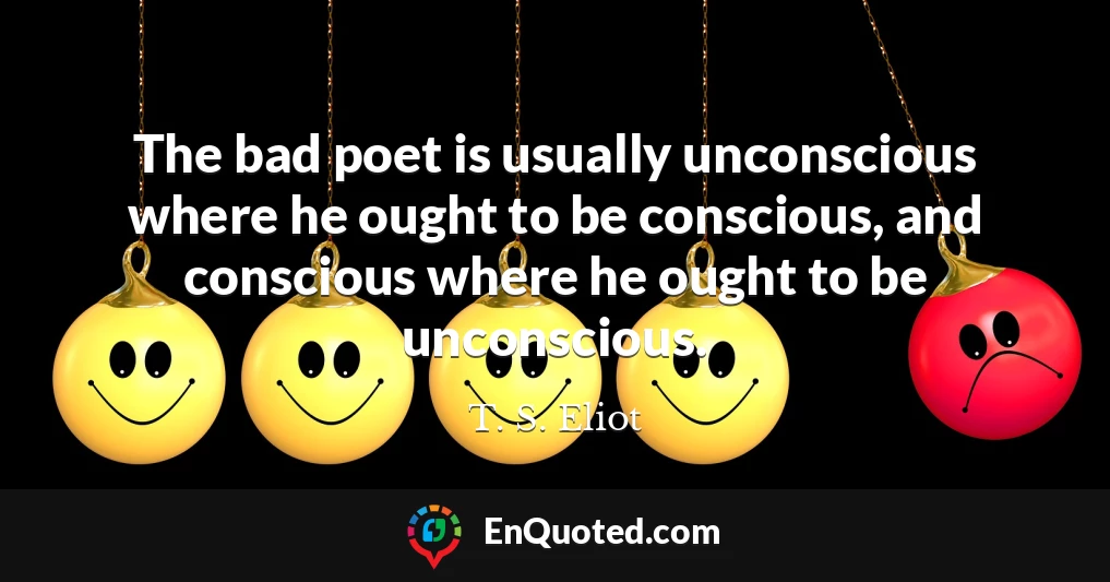 The bad poet is usually unconscious where he ought to be conscious, and conscious where he ought to be unconscious.
