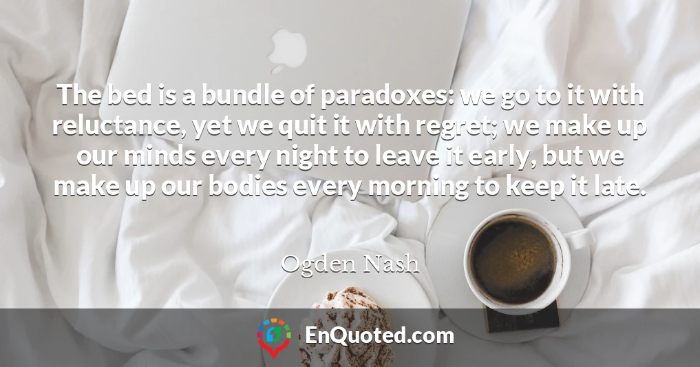 The bed is a bundle of paradoxes: we go to it with reluctance, yet we quit it with regret; we make up our minds every night to leave it early, but we make up our bodies every morning to keep it late.