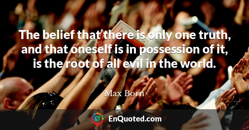 The belief that there is only one truth, and that oneself is in possession of it, is the root of all evil in the world.