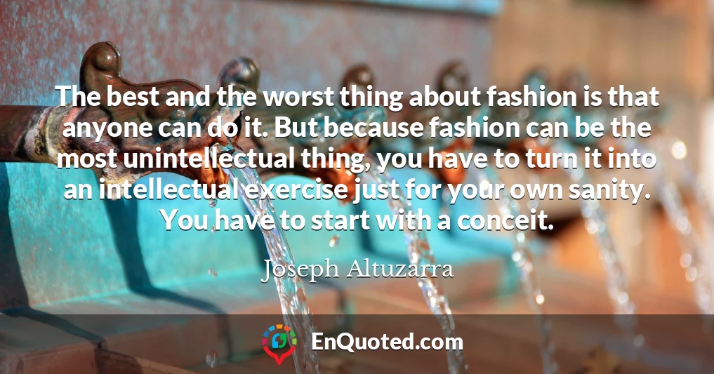 The best and the worst thing about fashion is that anyone can do it. But because fashion can be the most unintellectual thing, you have to turn it into an intellectual exercise just for your own sanity. You have to start with a conceit.