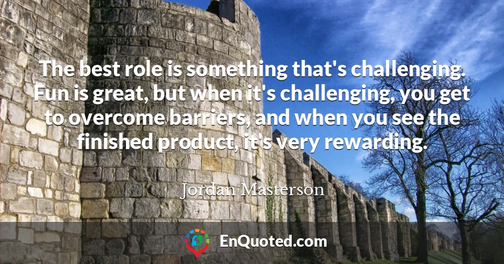 The best role is something that's challenging. Fun is great, but when it's challenging, you get to overcome barriers, and when you see the finished product, it's very rewarding.