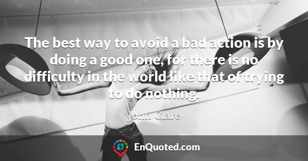 The best way to avoid a bad action is by doing a good one, for there is no difficulty in the world like that of trying to do nothing.