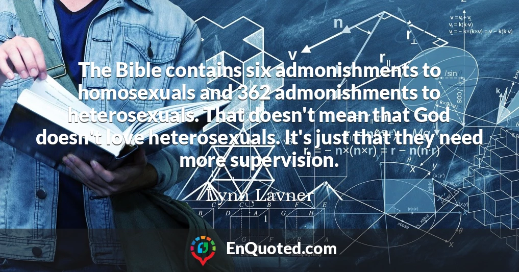 The Bible contains six admonishments to homosexuals and 362 admonishments to heterosexuals. That doesn't mean that God doesn't love heterosexuals. It's just that they need more supervision.