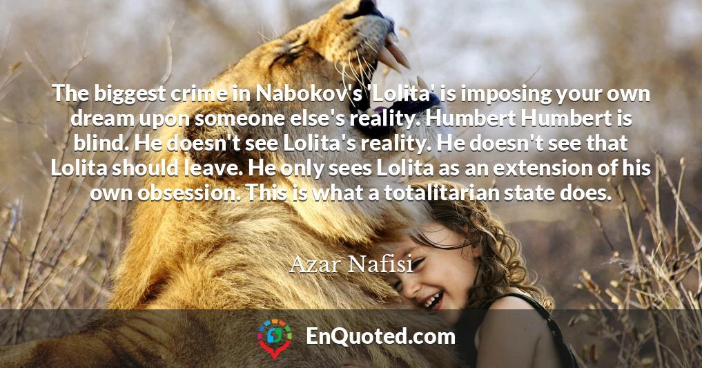 The biggest crime in Nabokov's 'Lolita' is imposing your own dream upon someone else's reality. Humbert Humbert is blind. He doesn't see Lolita's reality. He doesn't see that Lolita should leave. He only sees Lolita as an extension of his own obsession. This is what a totalitarian state does.