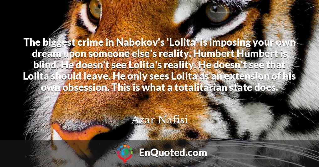 The biggest crime in Nabokov's 'Lolita' is imposing your own dream upon someone else's reality. Humbert Humbert is blind. He doesn't see Lolita's reality. He doesn't see that Lolita should leave. He only sees Lolita as an extension of his own obsession. This is what a totalitarian state does.