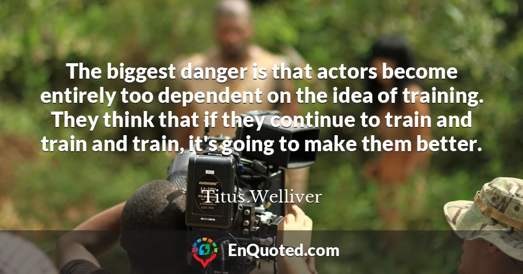 The biggest danger is that actors become entirely too dependent on the idea of training. They think that if they continue to train and train and train, it's going to make them better.