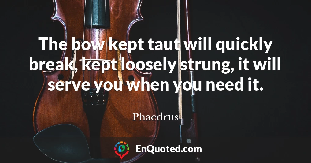 The bow kept taut will quickly break, kept loosely strung, it will serve you when you need it.