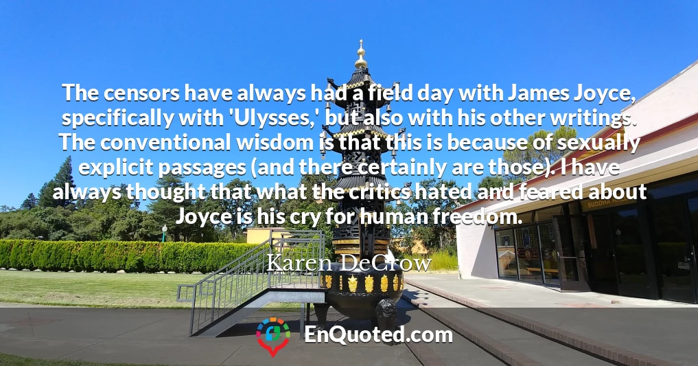 The censors have always had a field day with James Joyce, specifically with 'Ulysses,' but also with his other writings. The conventional wisdom is that this is because of sexually explicit passages (and there certainly are those). I have always thought that what the critics hated and feared about Joyce is his cry for human freedom.