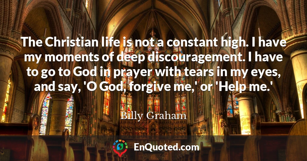 The Christian life is not a constant high. I have my moments of deep discouragement. I have to go to God in prayer with tears in my eyes, and say, 'O God, forgive me,' or 'Help me.'