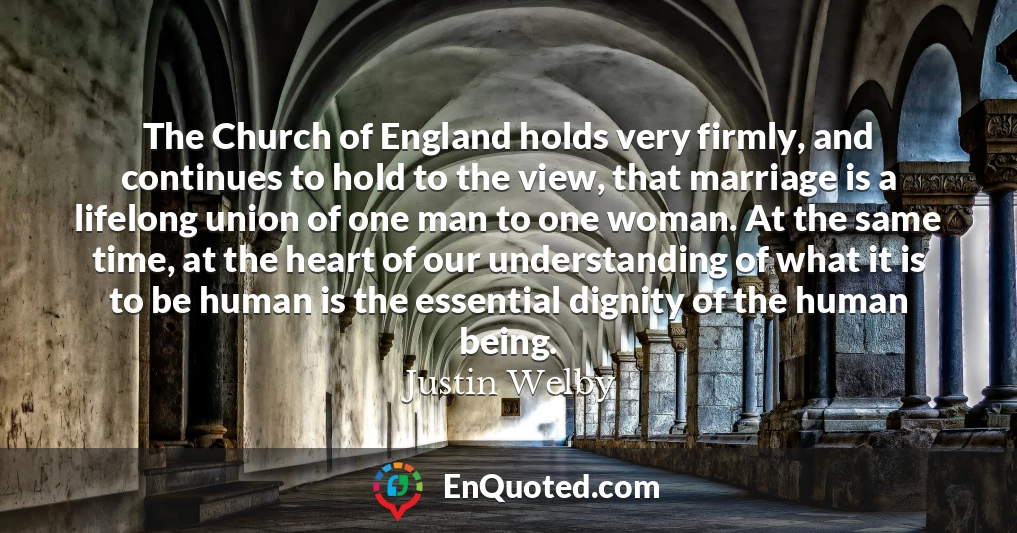 The Church of England holds very firmly, and continues to hold to the view, that marriage is a lifelong union of one man to one woman. At the same time, at the heart of our understanding of what it is to be human is the essential dignity of the human being.