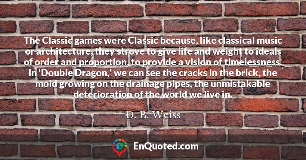 The Classic games were Classic because, like classical music or architecture, they strove to give life and weight to ideals of order and proportion, to provide a vision of timelessness. In 'Double Dragon,' we can see the cracks in the brick, the mold growing on the drainage pipes, the unmistakable deterioration of the world we live in.
