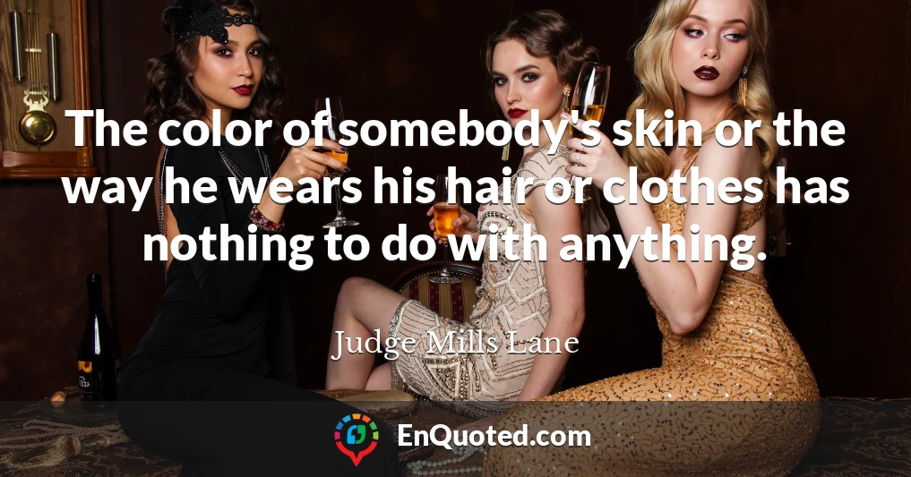 The color of somebody's skin or the way he wears his hair or clothes has nothing to do with anything.