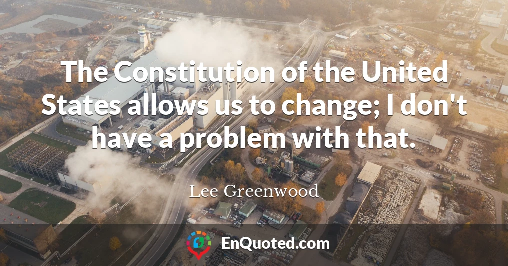 The Constitution of the United States allows us to change; I don't have a problem with that.