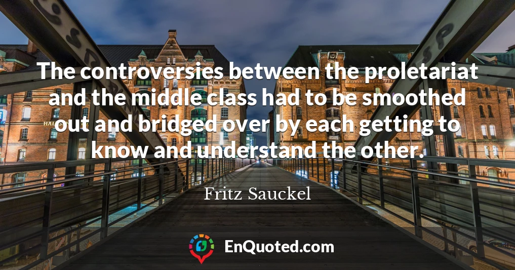 The controversies between the proletariat and the middle class had to be smoothed out and bridged over by each getting to know and understand the other.