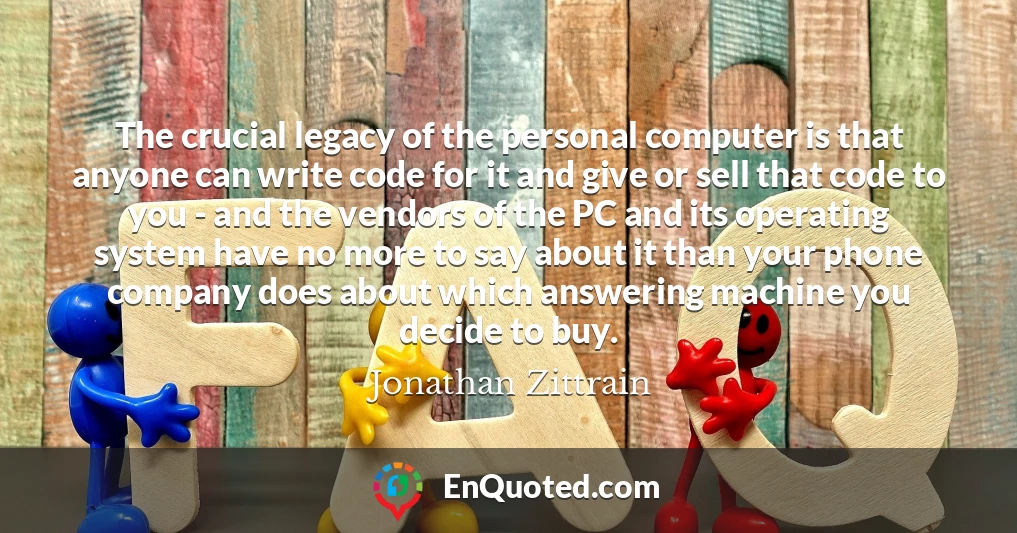 The crucial legacy of the personal computer is that anyone can write code for it and give or sell that code to you - and the vendors of the PC and its operating system have no more to say about it than your phone company does about which answering machine you decide to buy. The crucial legacy of the personal computer is that anyone can write code for it and give or sell that code to you - and the vendors of the PC and its operating system have no more to say about it than your phone company does about which answering machine you decide to buy.