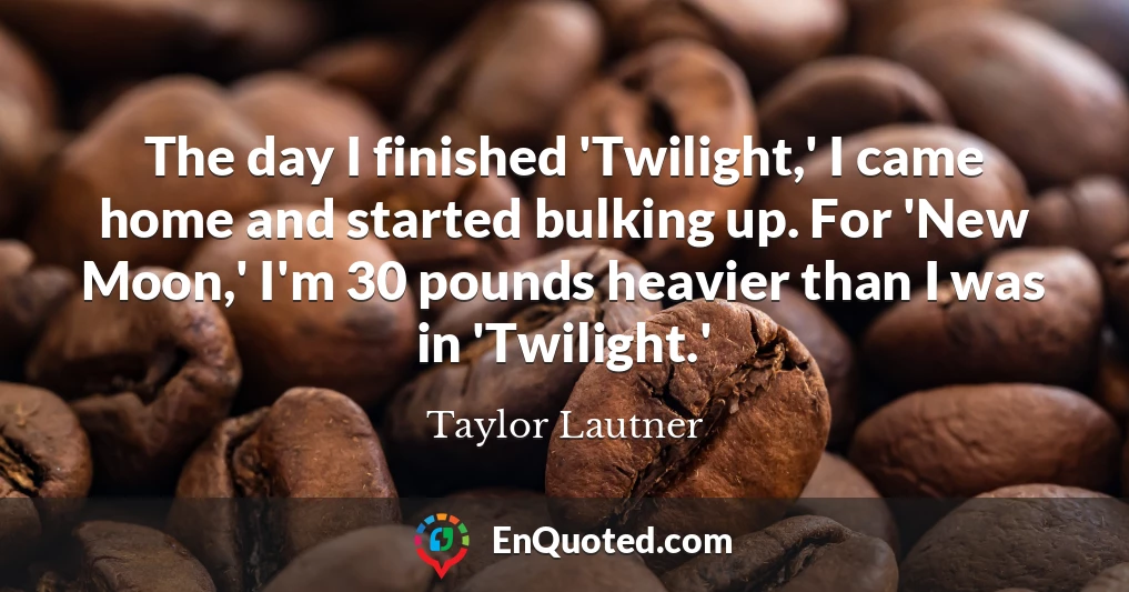 The day I finished 'Twilight,' I came home and started bulking up. For 'New Moon,' I'm 30 pounds heavier than I was in 'Twilight.'