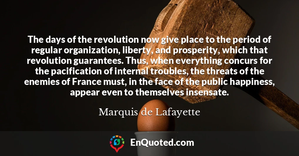 The days of the revolution now give place to the period of regular organization, liberty, and prosperity, which that revolution guarantees. Thus, when everything concurs for the pacification of internal troubles, the threats of the enemies of France must, in the face of the public happiness, appear even to themselves insensate.