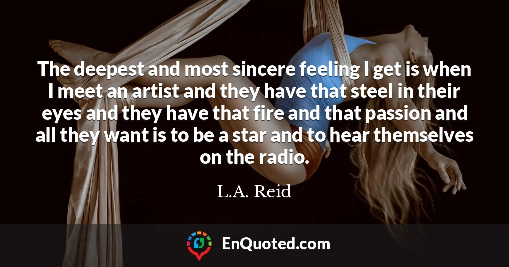 The deepest and most sincere feeling I get is when I meet an artist and they have that steel in their eyes and they have that fire and that passion and all they want is to be a star and to hear themselves on the radio.