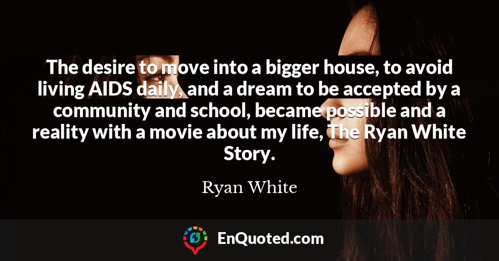 The desire to move into a bigger house, to avoid living AIDS daily, and a dream to be accepted by a community and school, became possible and a reality with a movie about my life, The Ryan White Story.