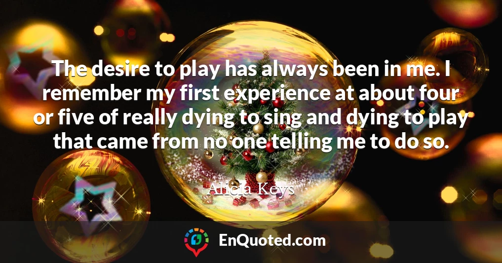 The desire to play has always been in me. I remember my first experience at about four or five of really dying to sing and dying to play that came from no one telling me to do so.