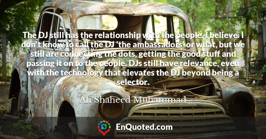 The DJ still has the relationship with the people, I believe. I don't know to call the DJ 'the ambassadors' or what, but we still are connecting the dots, getting the good stuff and passing it on to the people. DJs still have relevance, even with the technology that elevates the DJ beyond being a selector. The DJ still has the relationship with the people, I believe. I don't know to call the DJ 'the ambassadors' or what, but we still are connecting the dots, getting the good stuff and passing it on to the people. DJs still have relevance, even with the technology that elevates the DJ beyond being a selector.