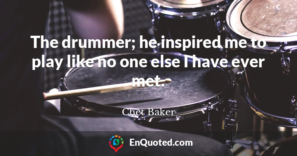 The drummer; he inspired me to play like no one else I have ever met.