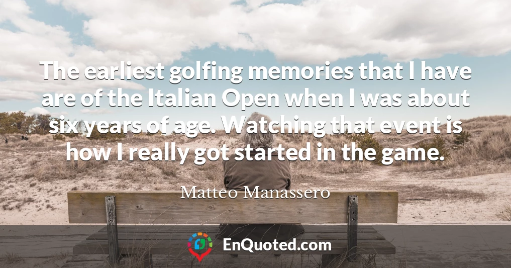 The earliest golfing memories that I have are of the Italian Open when I was about six years of age. Watching that event is how I really got started in the game.
