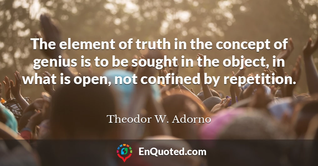 The element of truth in the concept of genius is to be sought in the object, in what is open, not confined by repetition.