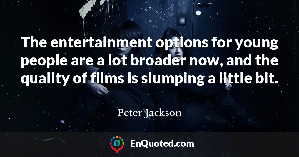 The entertainment options for young people are a lot broader now, and the quality of films is slumping a little bit.