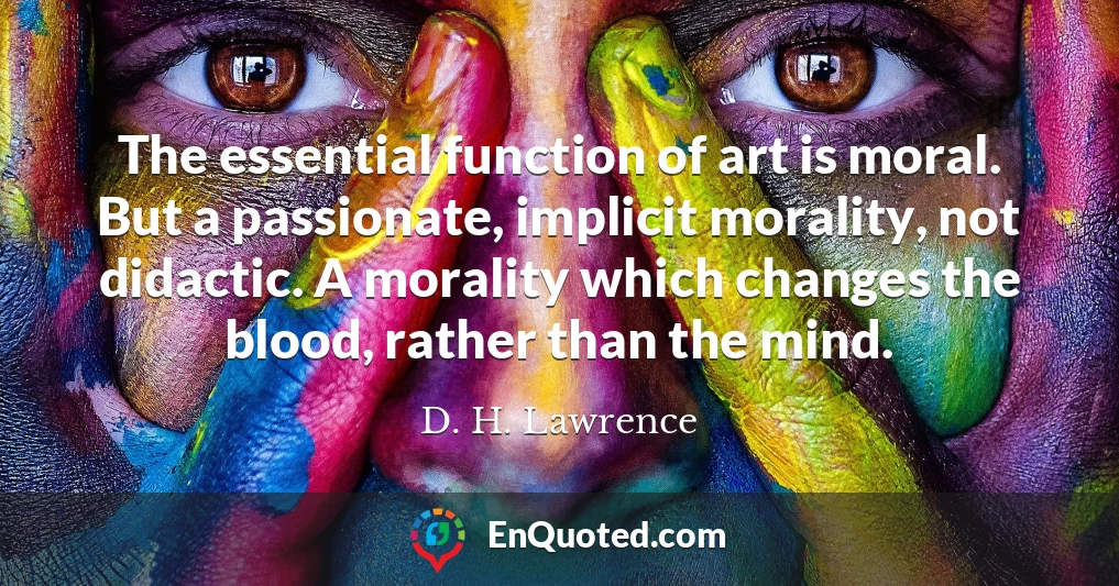 The essential function of art is moral. But a passionate, implicit morality, not didactic. A morality which changes the blood, rather than the mind.