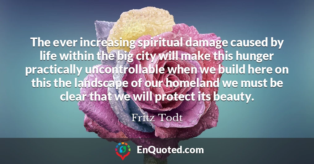 The ever increasing spiritual damage caused by life within the big city will make this hunger practically uncontrollable when we build here on this the landscape of our homeland we must be clear that we will protect its beauty.