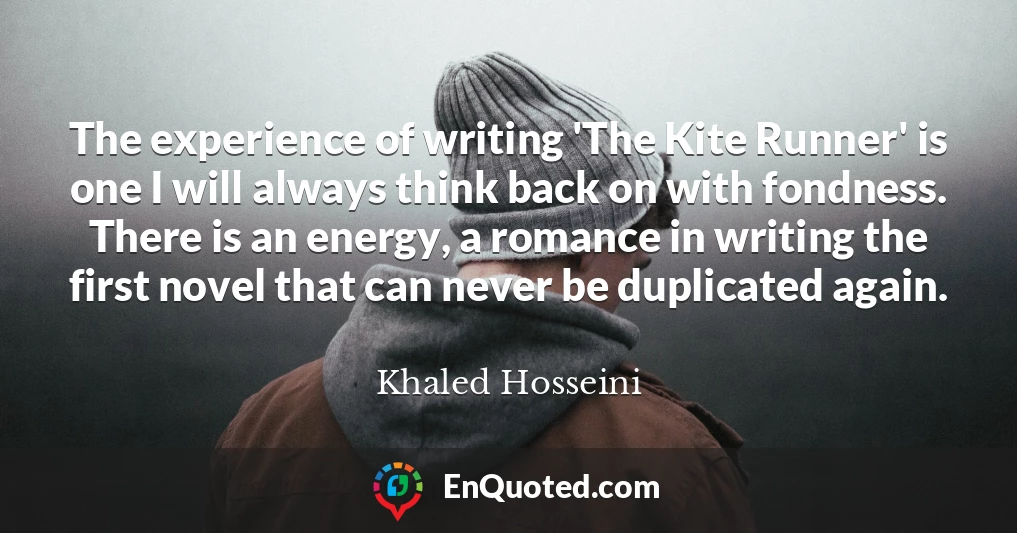 The experience of writing 'The Kite Runner' is one I will always think back on with fondness. There is an energy, a romance in writing the first novel that can never be duplicated again.
