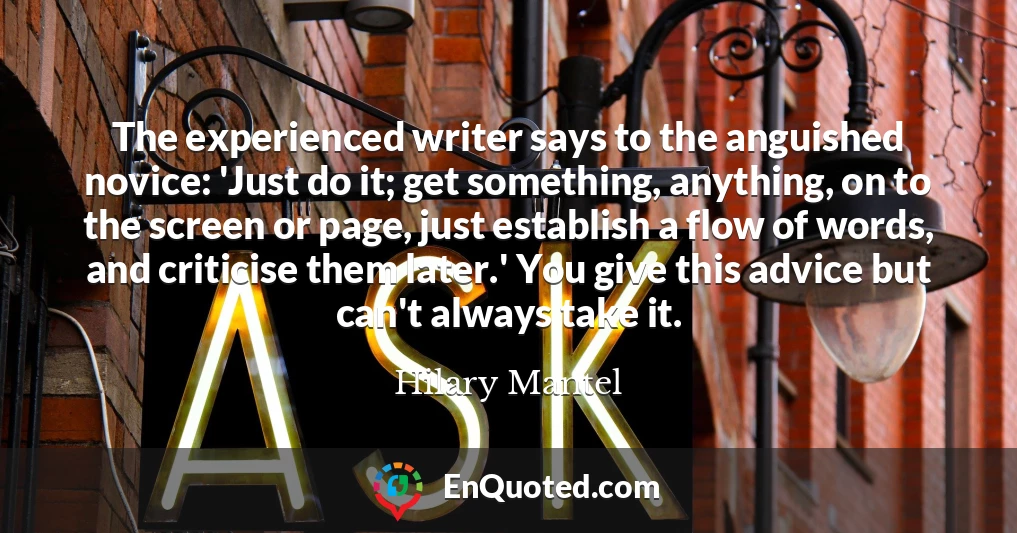 The experienced writer says to the anguished novice: 'Just do it; get something, anything, on to the screen or page, just establish a flow of words, and criticise them later.' You give this advice but can't always take it.