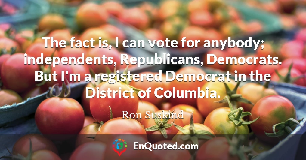 The fact is, I can vote for anybody; independents, Republicans, Democrats. But I'm a registered Democrat in the District of Columbia.